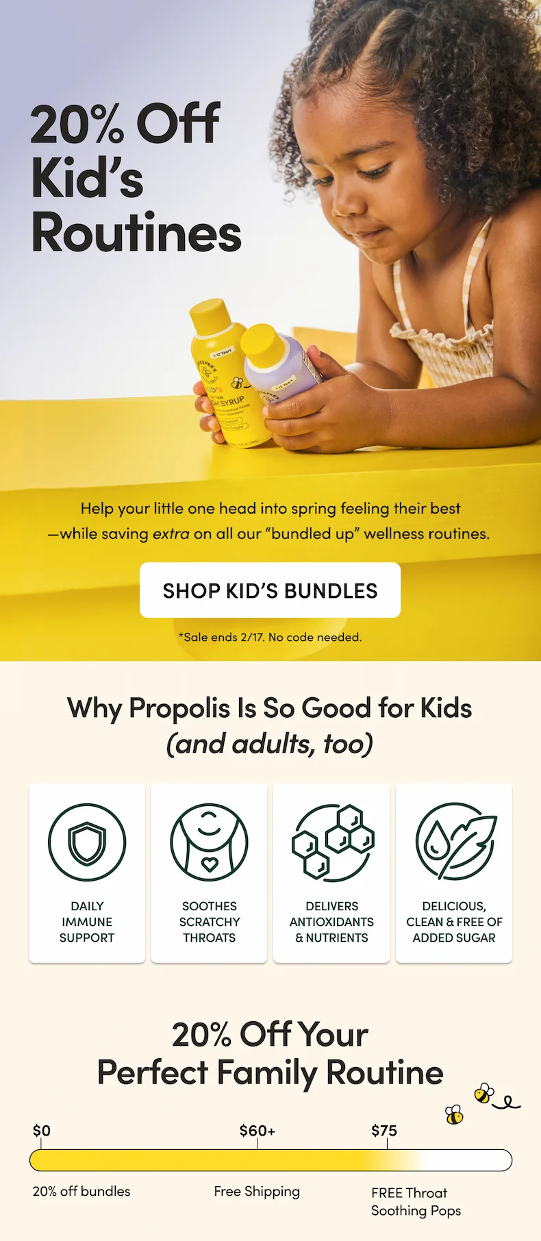 20% Off Kid’s Routines  Help your little one head into spring feeling their best—while saving extra on all our “bundled up” wellness routines.  CTA: SHOP KID’S BUNDLES     *Sale ends 2/17. No code needed.  Why Propolis Is So Good for Kids (and adults, too)    Daily immune support  Soothes scratchy throats Delivers antioxidants & nutrients that promote resilient immune health Delicious, clean & free of added sugar