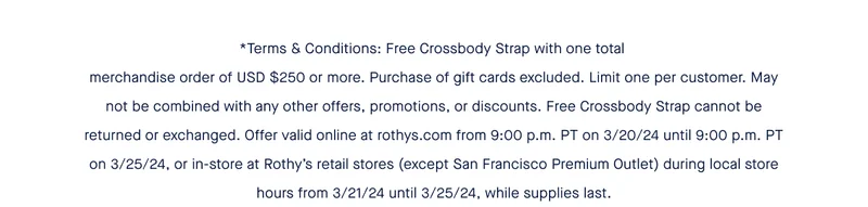 *Terms & Conditions: Free Crossbody Strap with one total merchandise order of USD $250 or more. Purchase of gift cards excluded. Limit one per customer. May not be combined with any other offers, promotions, or discounts. Free Crossbody Strap cannot be returned or exchanged. Offer valid online at rothys.com from 9:00 p.m. PT on 3/20/24 until 9:00 p.m. PT on 3/25/24, or in-store at Rothy’s retail stores (except San Francisco Premium Outlet) during local store hours from 3/21/24 until 3/25/24, while supplies last.