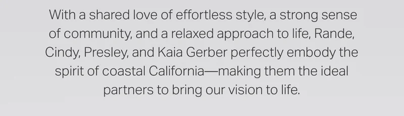 With a shared love of effortless style, a strong sense of community, and a relaxed approach to life, Rande, Cindy, Presley, and Kaia Gerber perfectly embody the spirit of coastal California - making them the ideal partners to bring our vision to life.