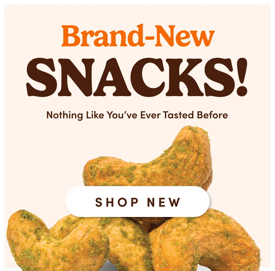 Brand-New SNACKS! Nothing Like You've Ever Tasted Before; SHOP NEW Brand-New SNACKS! Nothing Like You've Ever Tasted Before; SHOP NEW
