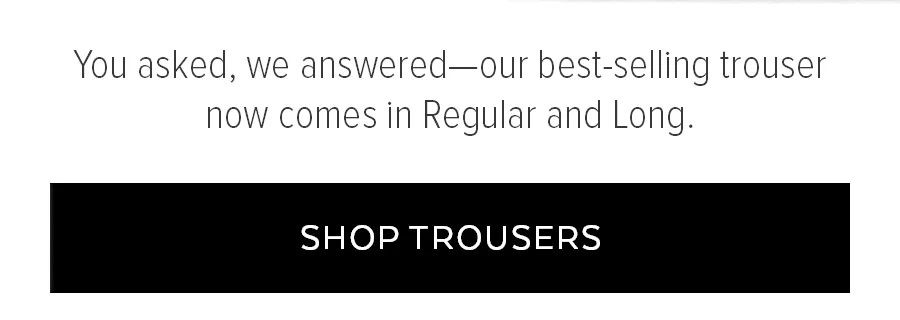 YOU ASKED, WE ANSWERED-OUR BEST-SELLING TROUSER NO COMES IN REGULAR AND LONG. SHOP TROUSERS