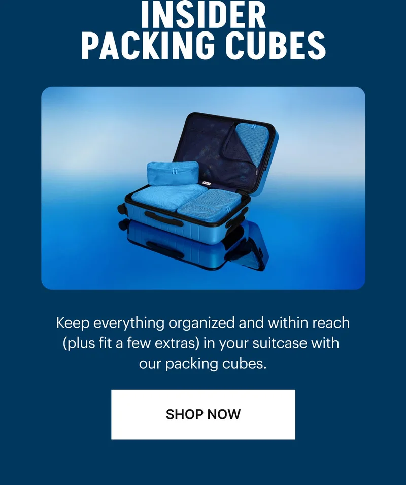 INSIDER PACKING CUBES: Keep everything organized and within reach (plus fit a few extras) in your suitcase with our packing cubes. SHOP NOW