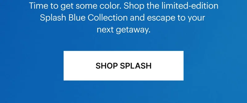 Time to get some color. Shop the limited-edition Splash Blue Collection and escape to your next getaway. SHOP SPLASH