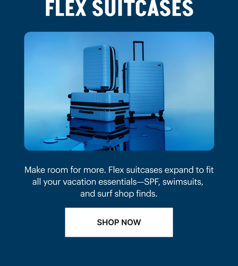 FLEX SUITCASES: Make room for more. Flex suitcases expand to fit all your vacation essentials—SPF, swimsuits, and surf shop finds. SHOP NOW
