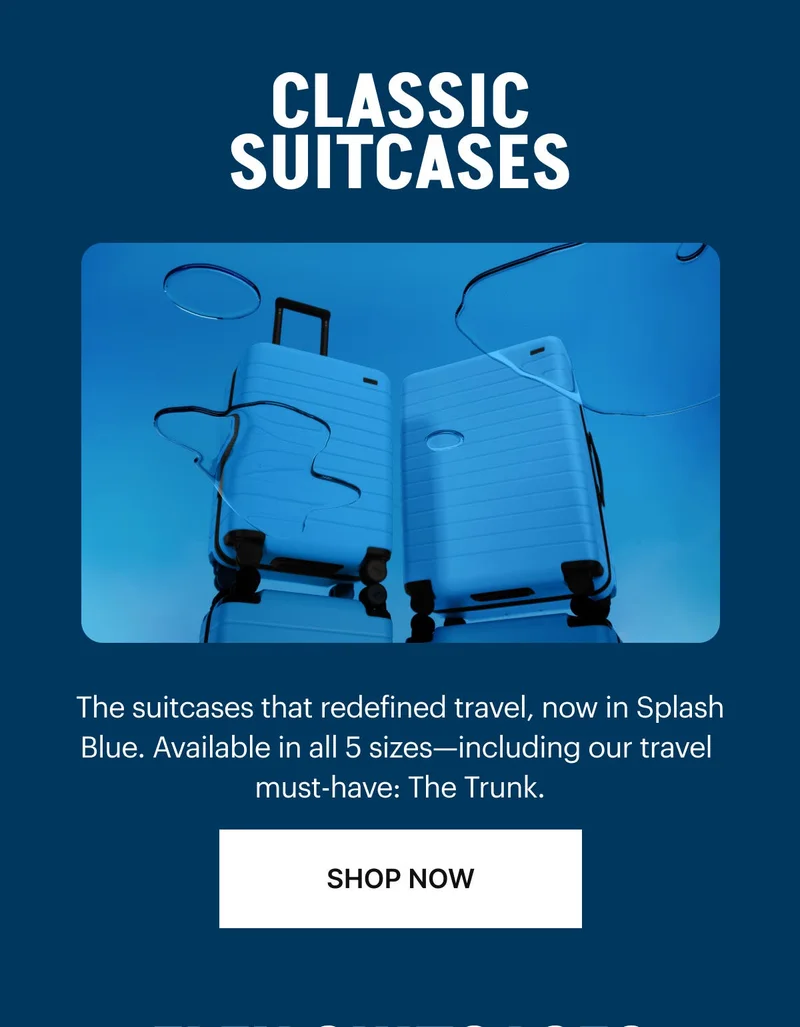 CLASSIC SUITCASES: The suitcases that redefined travel, now in Splash Blue. Available in all 5 sizes—including our travel must-have: The Trunk. SHOP NOW