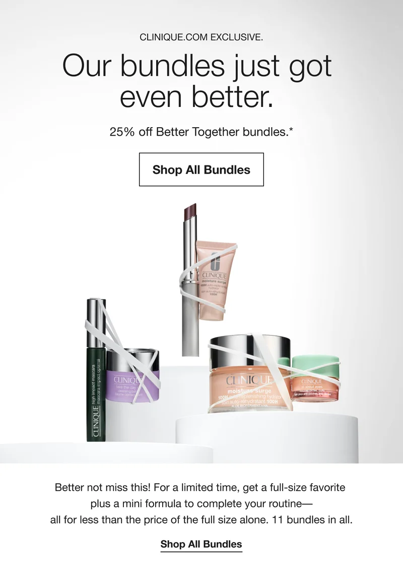 CLINIQUE.COM EXCLUSIVE. Our bundles just got even better. 25% off Better Together bundles.* Shop All Bundles Better not miss this! For a limited time, get a full-size favorite plus a mini formula to complete your routine-all for less than the price of the full size alone. 11 bundles in all. Shop All Bundles