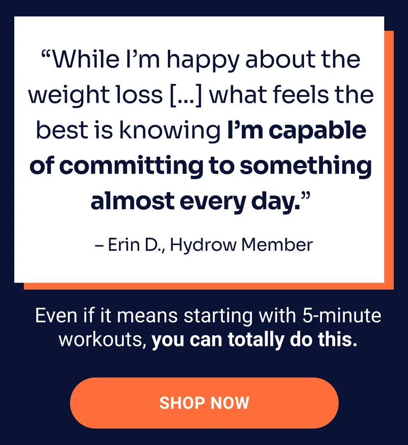 ''Which I'm happy about the weight loss [...] what feels the best is knowing I'm capable of committing to something almost every day.'' –Erin D., Hydrow Member. Even if it means starting with 5-minute workouts, you can totally do this. Shop Now
