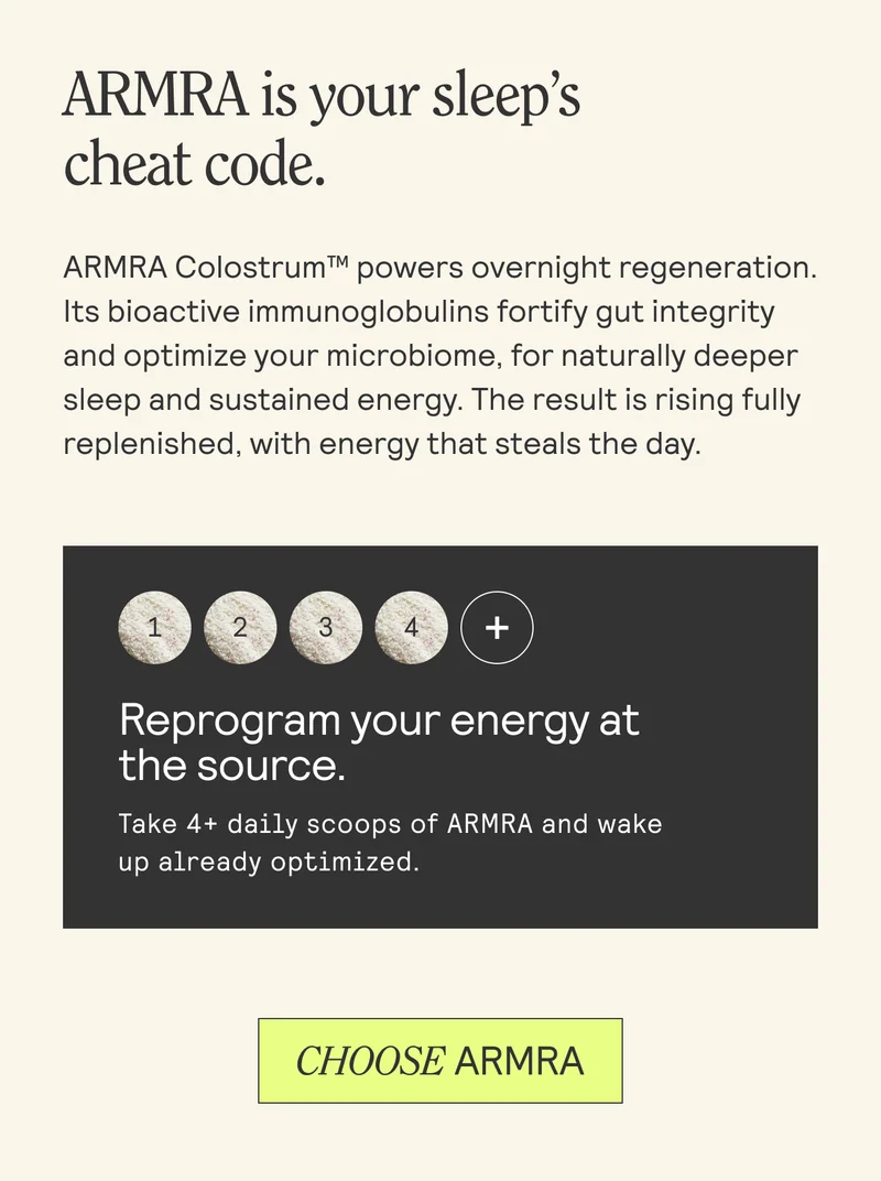 ARMRA is your sleep’s cheat code. ARMRA Colostrum™ powers overnight regeneration. Its bioactive immunoglobulins fortify gut integrity and optimize your microbiome, for naturally deeper sleep and sustained energy. The result is rising fully replenished, with energy that steals the day.