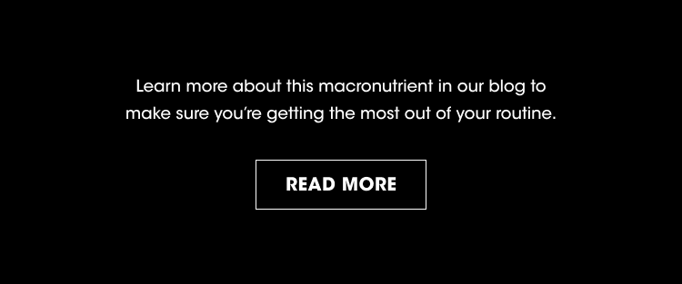 Learn more about this macronutrient in our blog to make sure you're getting the most out of your routine. READ MORE.