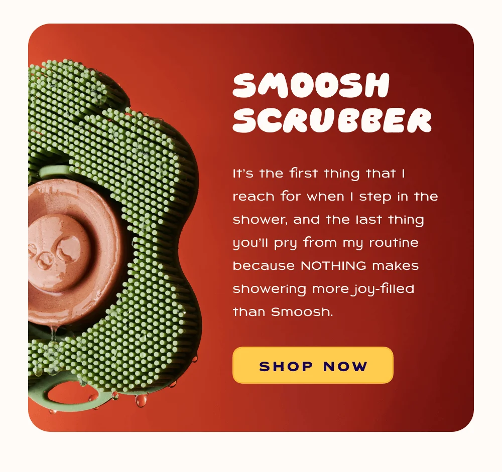 Smoosh Scrubber - it's the first thing that I reach for when I step in the shower, and the last thing you'll pry from my routine because nothing makes showering more joy-filled than Smoosh.