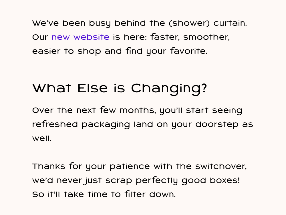 We've been busy behind the (shower) curtain. Our new website is here: faster, smoother, easier to shop and find your favorite. Over the next few months, you'll start seeing refreshed packaging land on your doorstep as well. Thanks for your patience with the switchover!