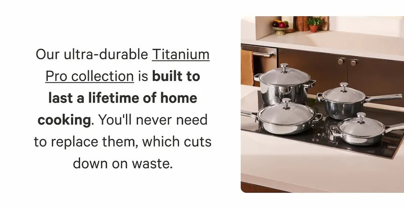 Our ultra-durable Titanium Pro collection is built to last a lifetime of home cooking. You'll never need to replace them, which cuts down on waste.