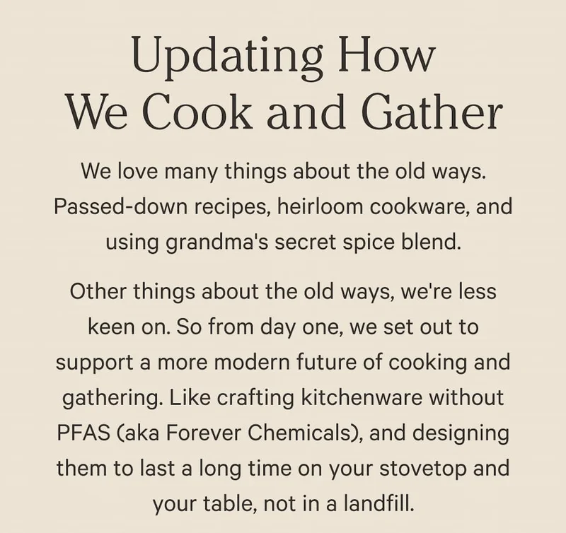 Updating How We Cook and Gather | We love many things about the old ways. Passed-down recipes, heirloom cookware, and using grandma's secret spice blend. Other things about the old ways, we're less keen on. So from day one, we set out to support a more modern future of cooking and gathering. Like crafting kitchenware without PFAS (aka Forever Chemicals), and designing them to last a long time on your stovetop and your table, not in a landfill.