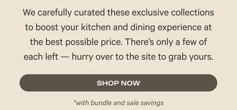 We carefully curated these exclusive collections to boost your kitchen and dining experience at the best possible price. There's only a few of each left - hurry over to the site to grab yours.