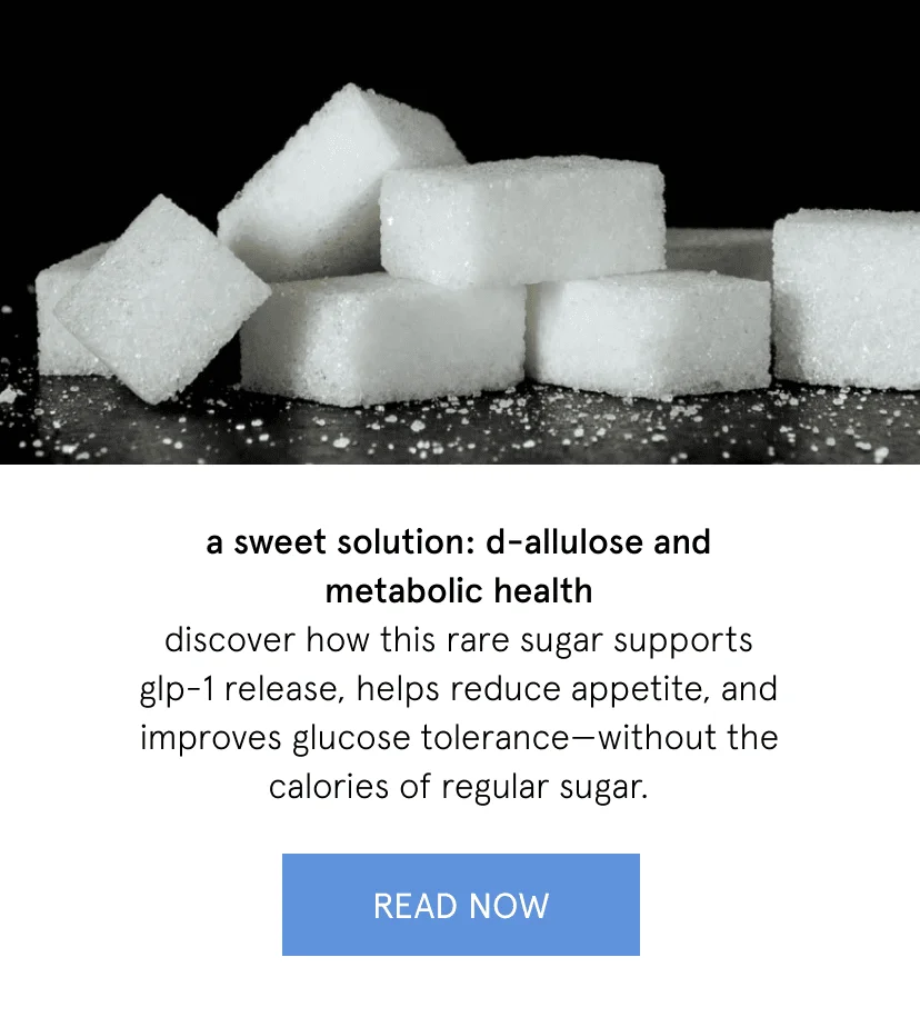 a sweet solution: d-allulose and metabolic health   discover how this rare sugar supports GLP-1 release, helps reduce appetite, and improves glucose tolerance—without the calories of regular sugar.