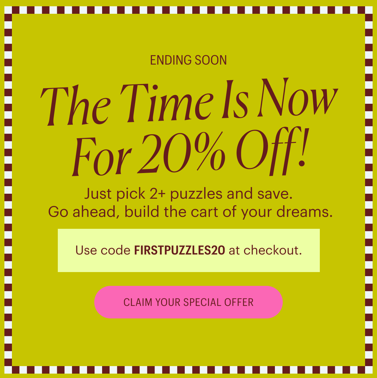 Ends Soon: Just pick 2+ puzzles and save. Go ahead, build the cart of your dreams. Use code FIRSTPUZZLES20 at checkout.