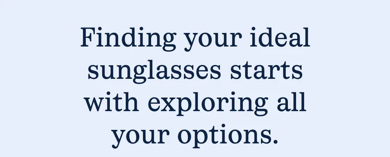 Finding your ideal sunglasses starts with exploring all your options. Finding your ideal sunglasses starts with exploring all your options.