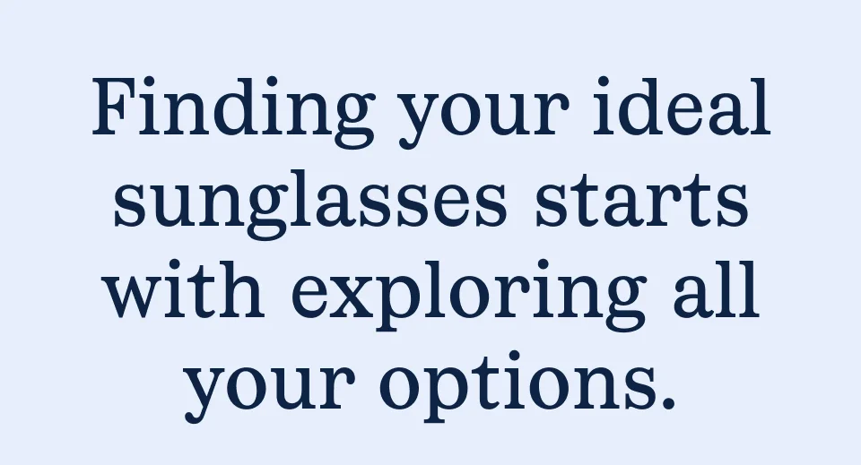 Finding your ideal sunglasses starts with exploring all your options. Finding your ideal sunglasses starts with exploring all your options.