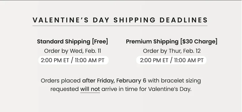 VALENTINE’S DAY SHIPPING DEADLINES —  Standard Shipping (Free): Order by Wed, Feb. 11, 2 PM ET / 11 AM PT — Premium Shipping [$30 Charge]: Order by Thur, Feb. 12,  2 PM ET / 11 AM PT —&nbsp;Orders placed after Friday, February 6 with bracelet sizing requested will not arrive in time for Valentine’s Day.