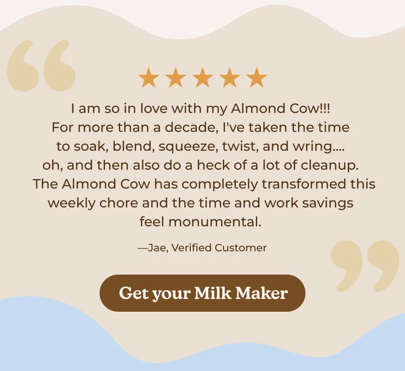 5 Stars | I am so in love with my Almond Cow!!! For more than a decade, I've taken the time to soak, blend, squeeze, twist, and wring.... oh, and then also do a heck of a lot of cleanup.  The Almond Cow has completely transformed this weekly chore and the time and work savings feel monumental. —Jae, Verified Customer | Get your Milk Maker