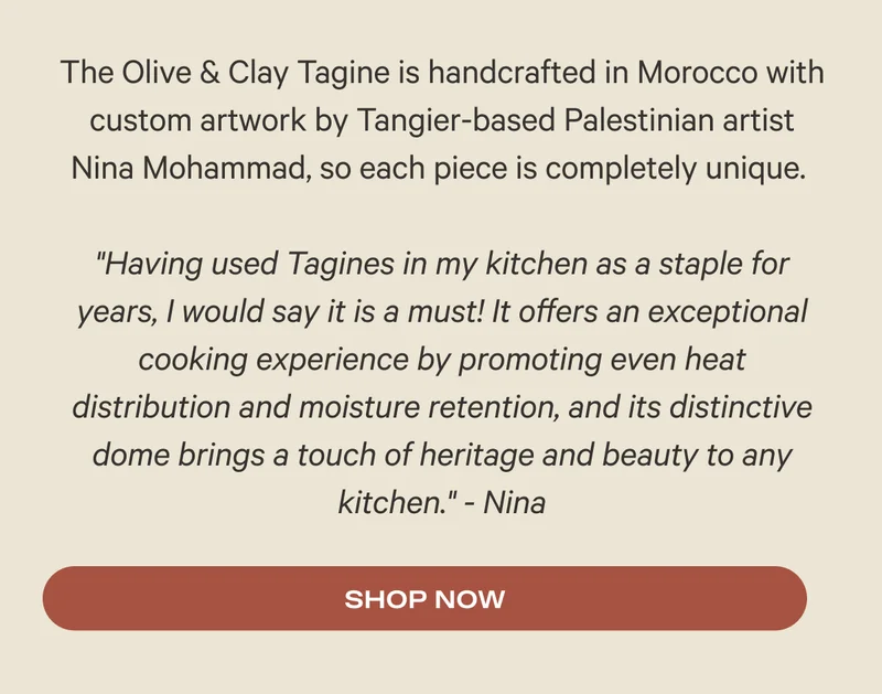 The Olive & Clay Tagine is handcrafted in Morocco with custom artwork by Tangier-based Palestinian artist Nina Mohammad, so each piece is completely unique.   "Having used Tagines in my kitchen as a staple for years, I would say it is a must! It offers an exceptional cooking experience by promoting even heat distribution and moisture retention, and its distinctive dome brings a touch of heritage and beauty to any kitchen." - Nina