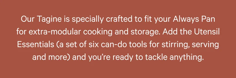 Our Tagine is specially crafted to fit your Always Pan for extra-modular cooking and storage. Add the Utensil Essentials (a set of six can-do tools for stirring, serving and more) and you’re ready to tackle anything.