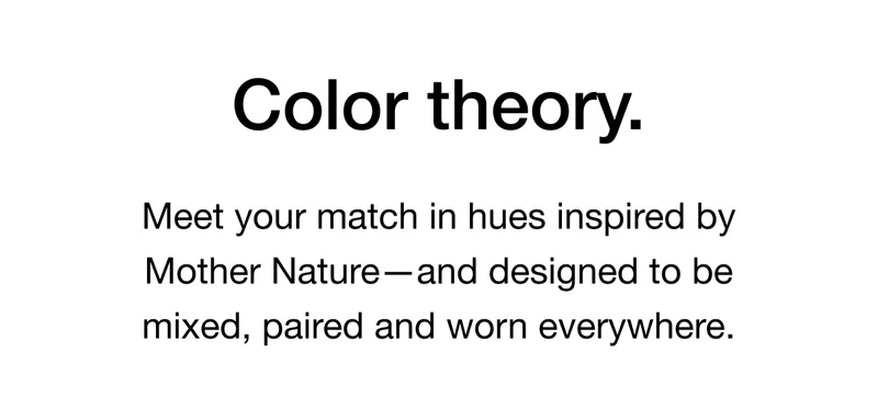 Color Theory. Meet your match in hues inspired by Mother Nature-and designed to be mixed, paired and worn everywhere.