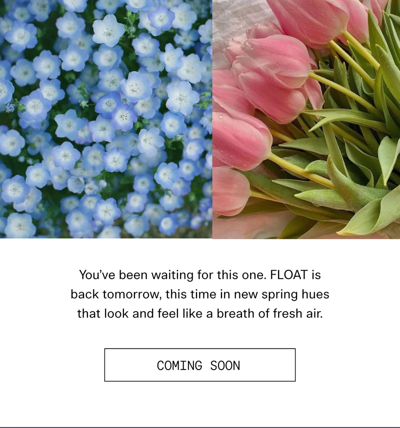 You've been waiting for this one. FLOAT is back tomorrow, this time in new spring hues that look and feel like a breath of fresh air.  |  COMING SOON
