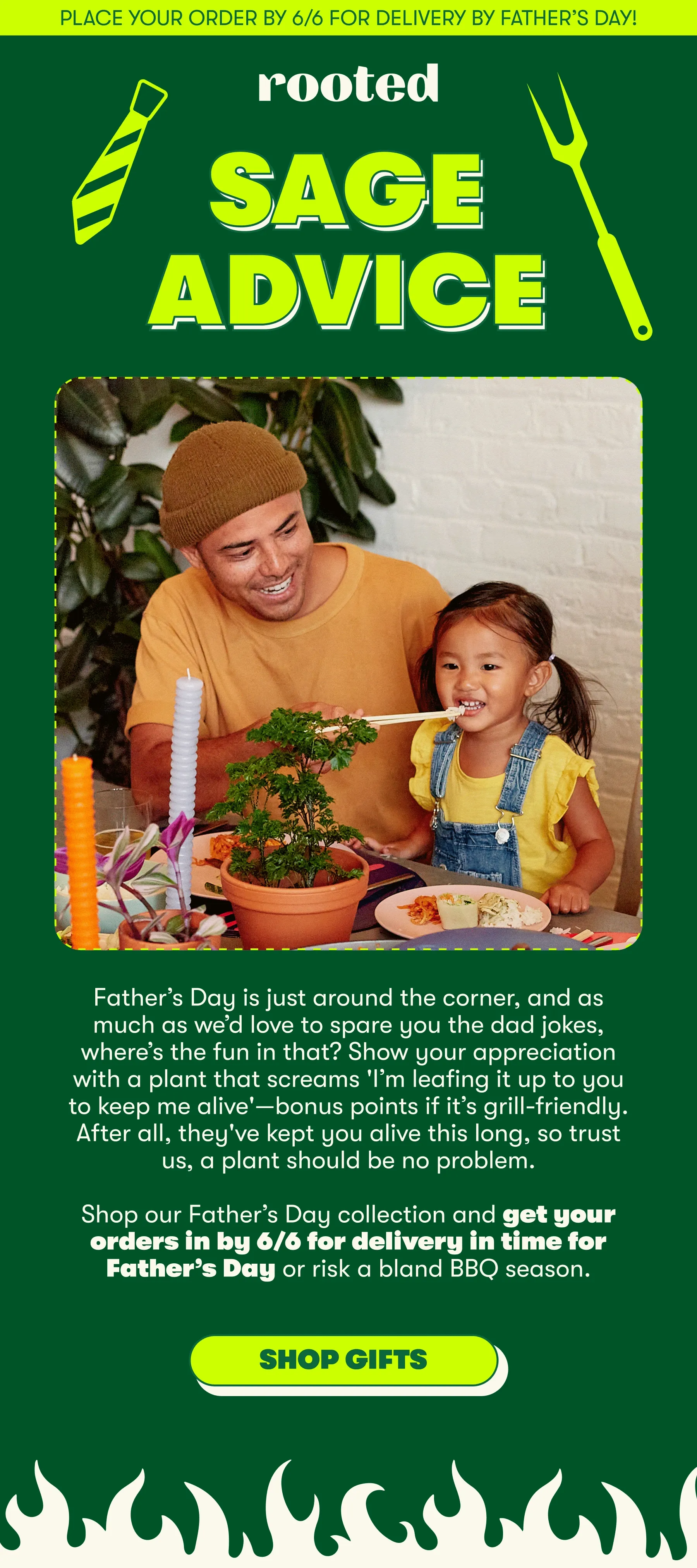 Place your order by 6/6 for delivery by Father’s Day! SAGE ADVICE Father’s Day is just around the corner, and as much as we’d love to spare you the dad jokes, where’s the fun in that? Show your appreciation with a plant that screams 'I’m leafing it up to you to keep me alive'—bonus points if it’s grill-friendly. After all, they've kept you alive this long, so trust us, a plant should be no problem. Shop our Father’s Day collection and get your orders in by 6/6 for delivery in time for Father’s Day or risk a bland BBQ season. [SHOP GIFTS]