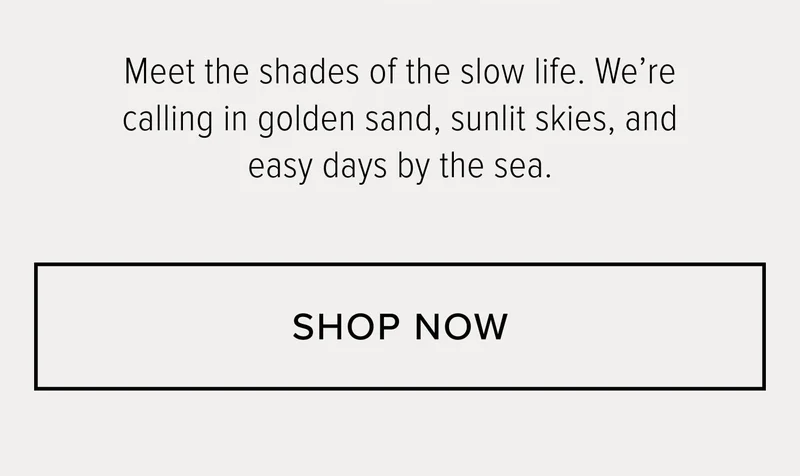 MEET THE SHADES OF THE SLOW LIFE. WE'RE CALLING IN GOLDEN SAND, SUNLIT SKIES, AND EASY DAYS BY THE SEA.