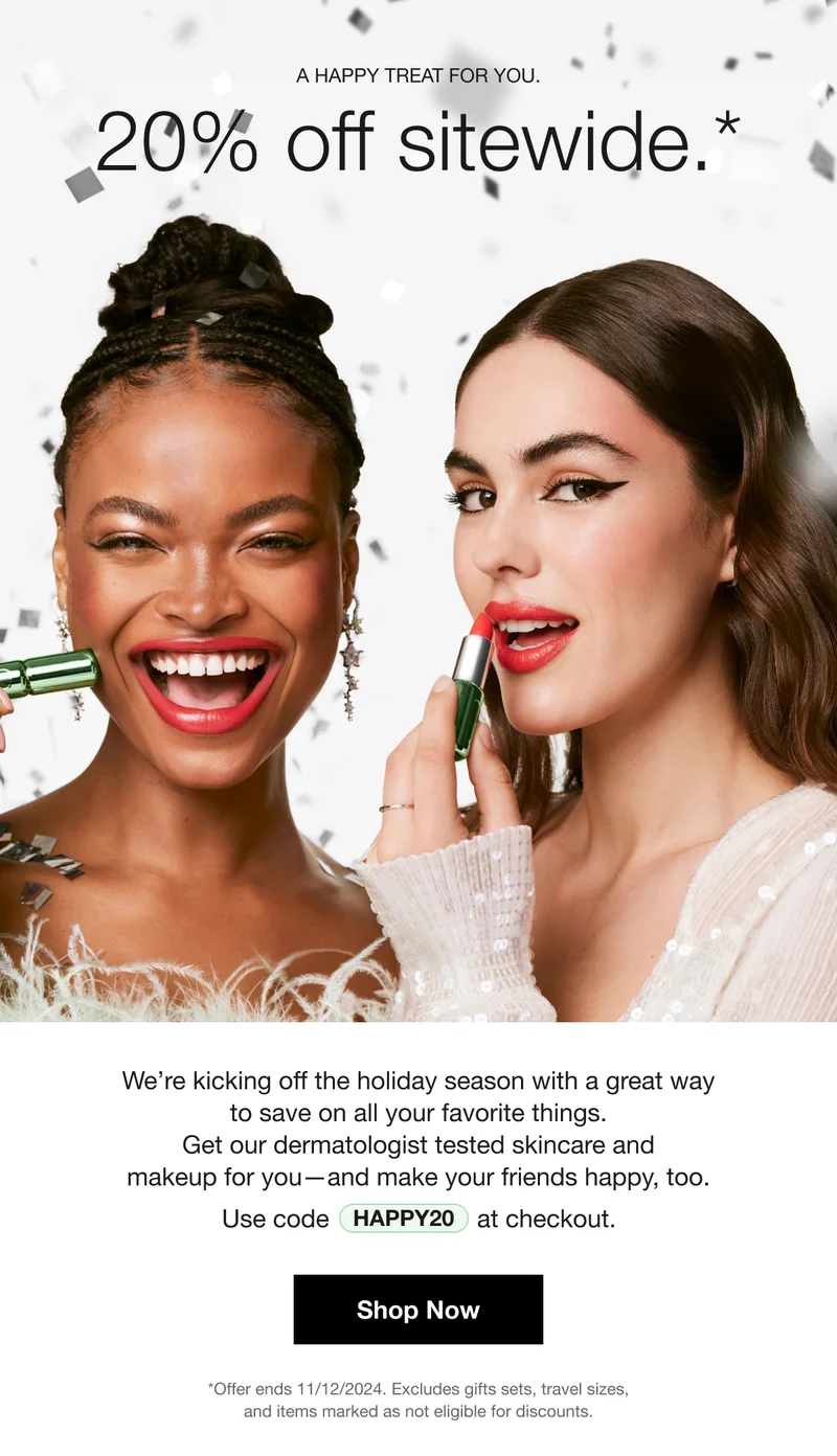 A HAPPY TREAT FOR YOU . 20% off sitewide.* | We're kicking off the holiday season with a great way to save on all your favorite things. Get our dermatologist tested skincare and makeup for you-and make your friends happy, too. Use code discount code at checkout. | Shop Now | *Offer ends 11/12/2024. Excludes gifts sets, travel sizes, and items marked as not eligible for discounts.
