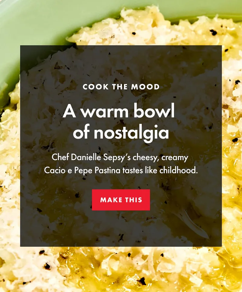 COOK THE MOOD. A warm bowl  of nostalgia. Chef Danielle Sepsy’s cheesy, creamy  Cacio e Pepe Pastina tastes like childhood. | MAKE THIS
