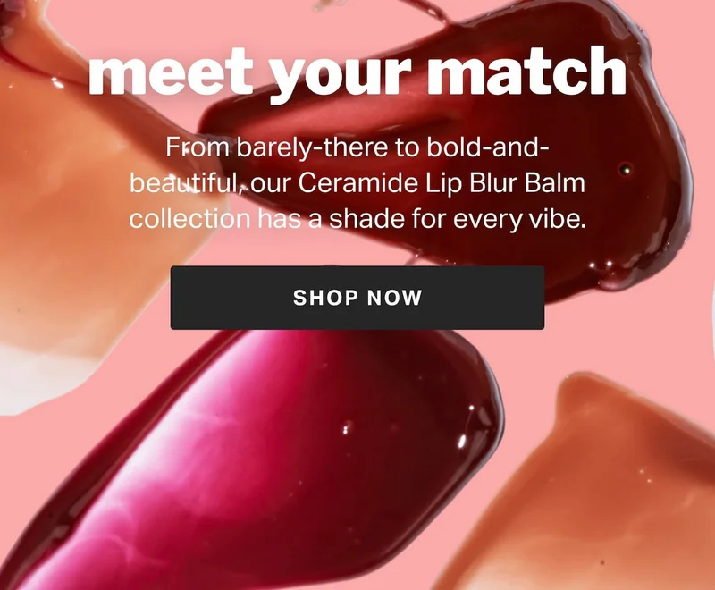 meet your match From barely-there to bold-and-beautiful, our Ceramide Lip Blur Balm collection has a shade for every vibe.
