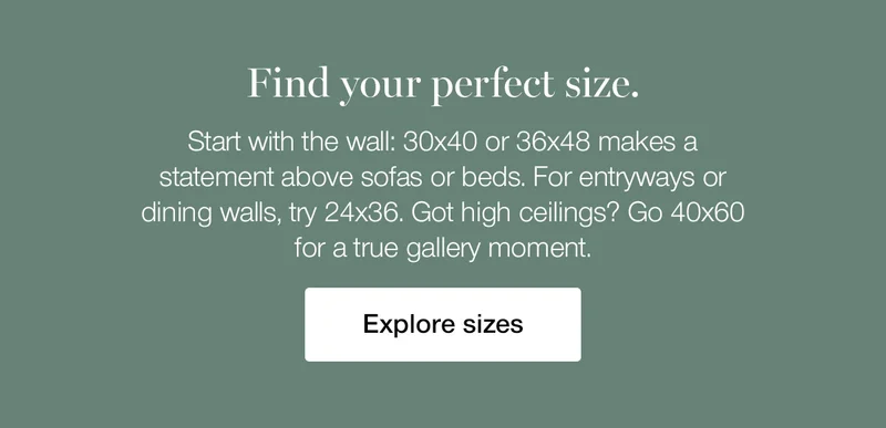 Find your perfect size. Start with the wall: 30x40 or 36x48 makes a statement above sofas or beds. For entryways or dining walls, try 24x36. Got high ceilings? Go 40x60 for a true gallery moment.