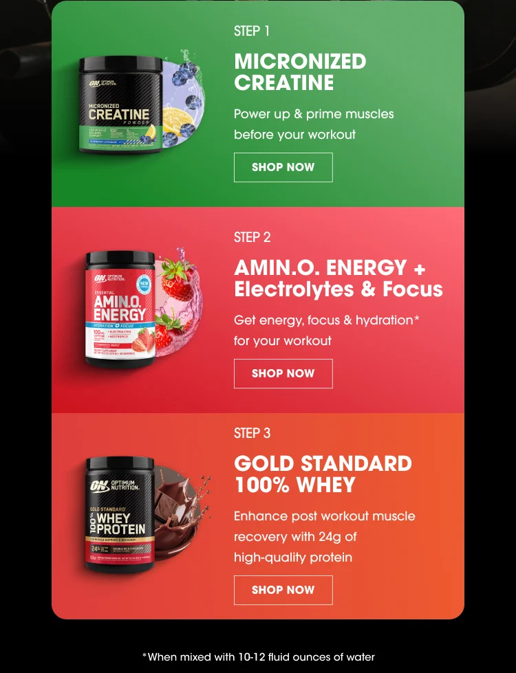 STEP 1 MICRONIZED CREATINE Power up & prime muscles before your workout SHOP NOW STEP 2 AMIN.O. ENERGY + Electrolytes & Focus Get energy, focus & hydration* for your workout SHOP NOW STEP 3 GOLD STANDARD 100% WHEY Enhance post workout muscle recovery with 24g of high-quality protein SHOP NOW *When mixed with 10-12 fluid ounces of water