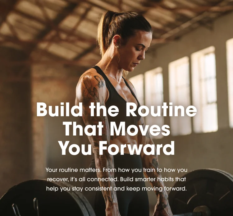 Build the Routine That Moves You Forward Your routine matters. From how you train to how you recover, it's all connected. Build smarter habits that help you stay consistent and keep moving forward.