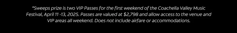 *Sweeps prize is two VIP Passes for the first weekend of the Coachella Valley Music Festival, April 11 -13, 2025. Passes are valued at $2,798 and allow access into the venue and VIP areas all weekend. Does not include airfare or accommodations.