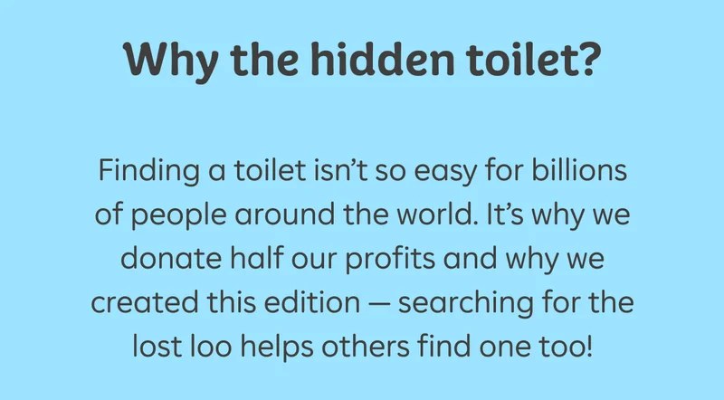 Why the hidden toilet?  Finding a toilet isn't so easy for billions of people around the world. It's why we donate half our profits and why we created this edition - searching for the lost loo helps others find one too!