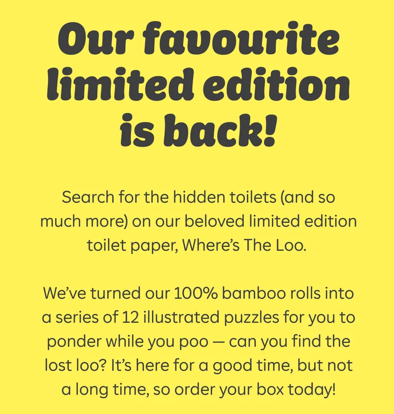 Our favourite limited edition is back!  Search for the hidden toilets (and so much more) on our beloved limited edition toilet paper, Where's The Loo.  We've turned our 100% bamboo rolls into a series of 12 illustrated puzzles for you to ponder while you poo - can you find the last loo? It's here for a good time, but not a long time, so order your box today!