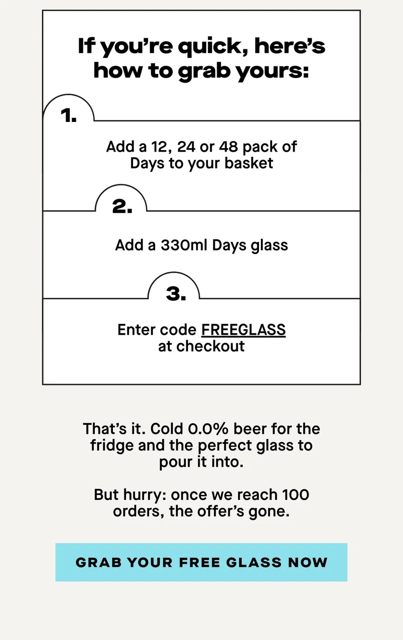 If you’re quick, here’s how to grab yours:  1. Add a 12, 24 or 48 pack of Days to your basket 2. Add a 330ml Days glass 3. Enter code FREEGLASS at checkout  That’s it. Cold 0.0% beer for the fridge and the perfect glass to pour it into.