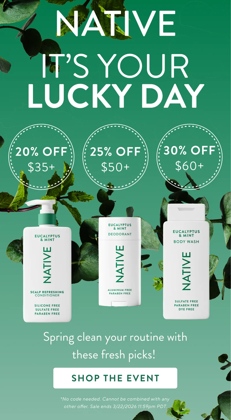 Native. It's your lucky day. 20% off $35+ / 25% Off $50+ / 30% Off $60+ / Spring clean your routine with these fresh picks. Shop The Event. No code needed. Cannot be combined with any other offer. Sale ends 3/22/2026 at 11:59pm PDT. Native. It's your lucky day. 20% off $35+ / 25% Off $50+ / 30% Off $60+ / Spring clean your routine with these fresh picks. Shop The Event. No code needed. Cannot be combined with any other offer. Sale ends 3/22/2026 at 11:59pm PDT.