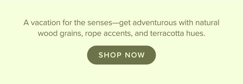 Get adventurous with natural wood grains, rope accents, and terracotta hues. Shop now.