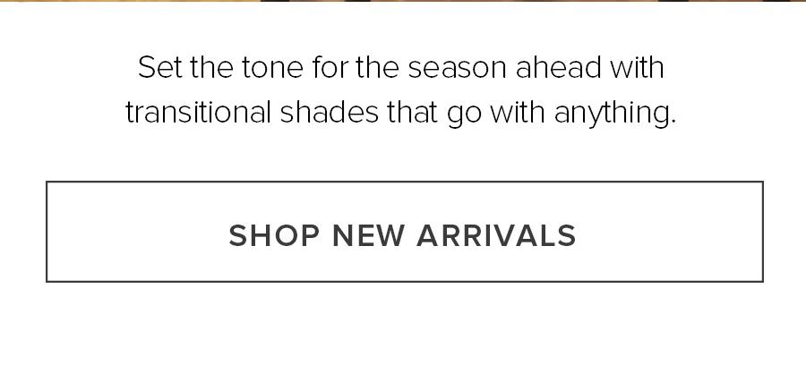 Set the tone for the season ahead with transitional shades that go with anything. SHOP NEW ARRIVALS