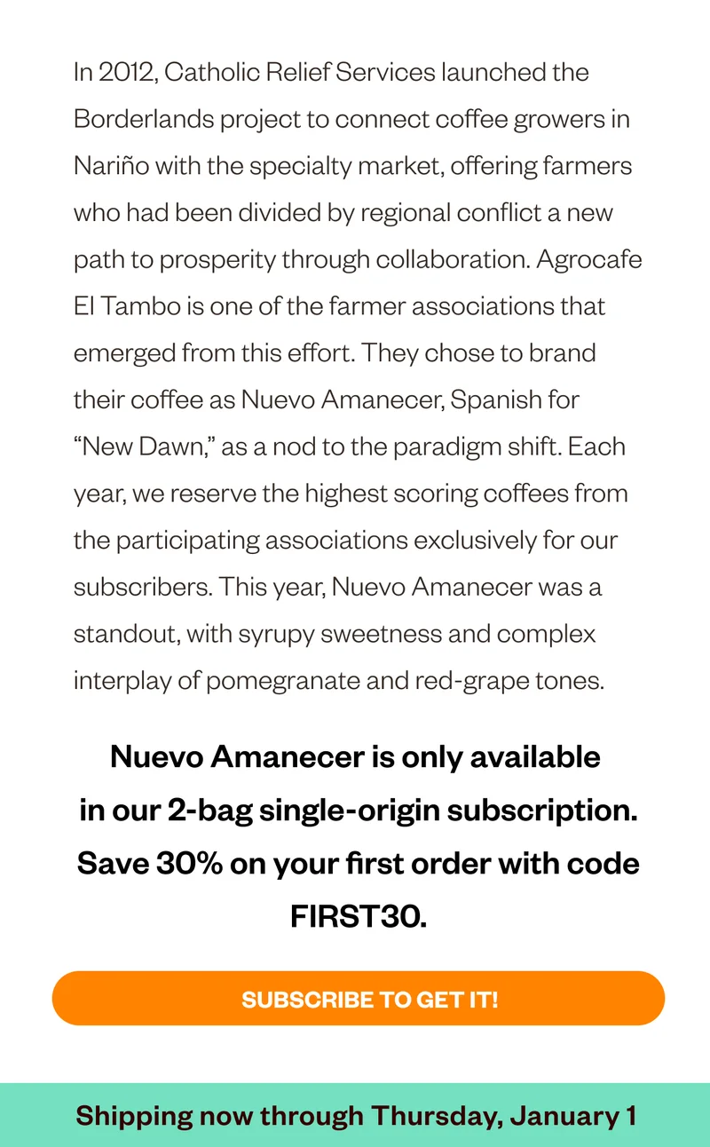 In 2012, Catholic Relief Services launched the Borderlands project to connect coffee growers in Nariño with the specialty market, offering farmers who had been divided by regional conflict a new path to prosperity through collaboration. Agrocafe El Tambo is one of the farmer associations that emerged from this effort. They chose to brand their coffee as Nuevo Amanecer, Spanish for “New Dawn,” as a nod to the paradigm shift. Each year, we reserve the highest-scoring coffees from the participating associations exclusively for our 2-bag Single Origin subscribers. This year, Nuevo Amanecer was a standout, with syrupy sweetness and complex interplay of pomegranate and red-grape tones. Nuevo Amanacer is only available in our 2-bag single-origin subscripto , Save 30% on your first order with code FIRST30. Subscribe to get it! Shipping now through Thusday, December 18