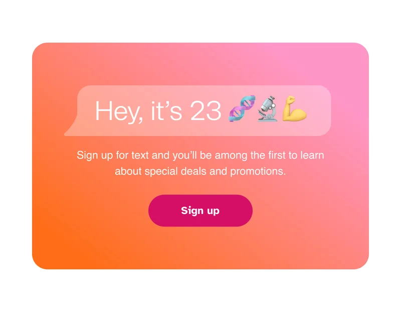 Hey, Its 23|Sign up for text and you’ll be among the first to learn about special deals and promotions.|Sign up