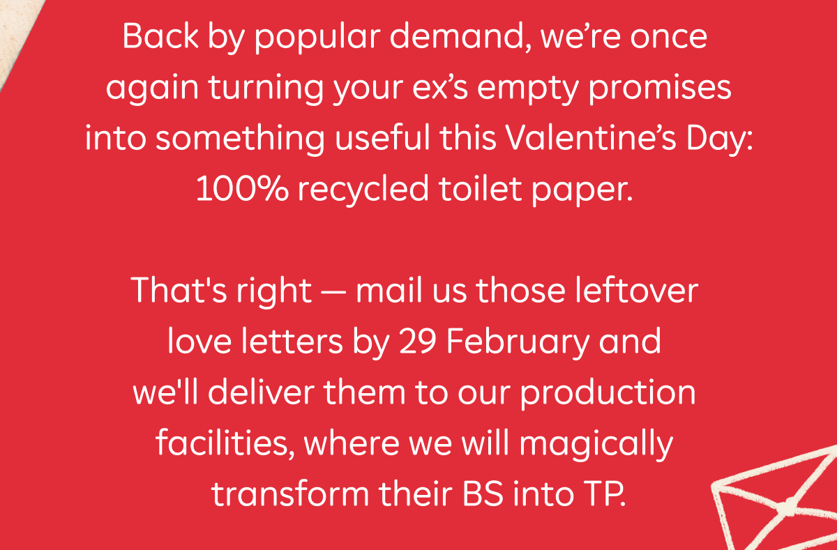 Back by popular demand, we're once again turning your ex's empty promises into something useful this Valentine's Day: 100% recycled toilet paper. That's right — mail us those leftover love letters by 29 February and we'll deliver them to our production facilities, where we will magically transform their BS into TP.