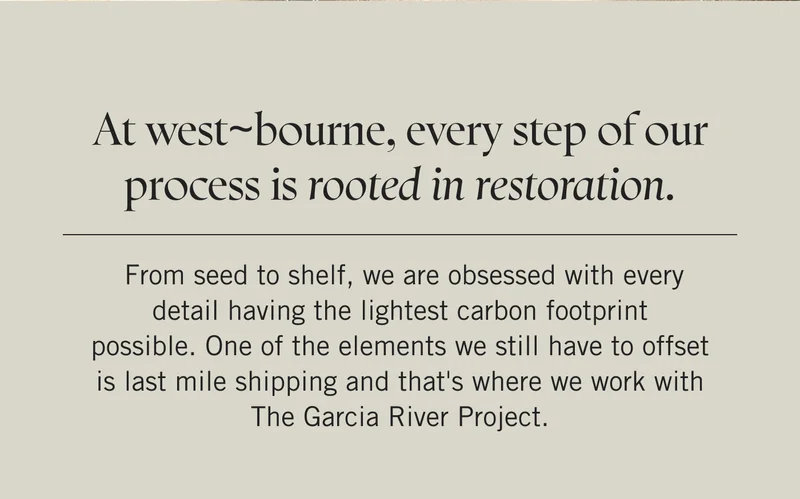 At west~bourne, every step of our process is rooted in restoration. From seed to shelf, we are obsessed with every detail having the lightest carbon footprint possible.  One of the elements we still have to offset is last mile shipping and that's where we work with The Garcia River Project.