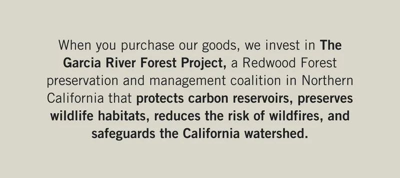 When you purchase our goods, we invest in The Garcia River Forest Project, a Redwood Forest preservation and management coalition in Northern California that protects carbon reservoirs, preserves wildlife habitats, reduces the risk of wildfires, and safeguards the California watershed.