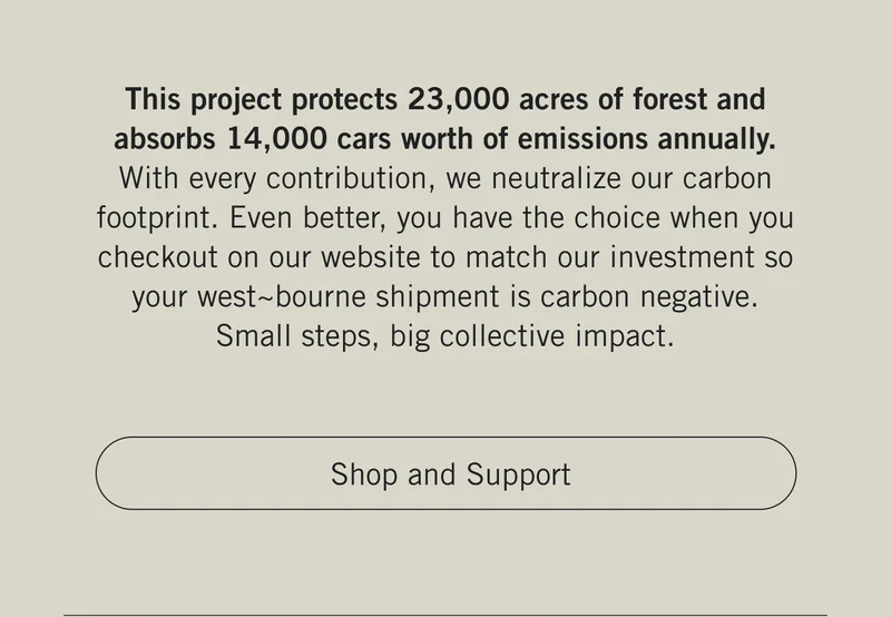 This project protects 23,000 acres of forest and absorbs 14,000 cars worth of emissions annually. With every contribution, we neutralize our carbon footprint. Even better, you have the choice when you checkout on our website to match our investment so your west~bourne shipment is carbon negative. Small steps, big collective impact. Shop and Support.