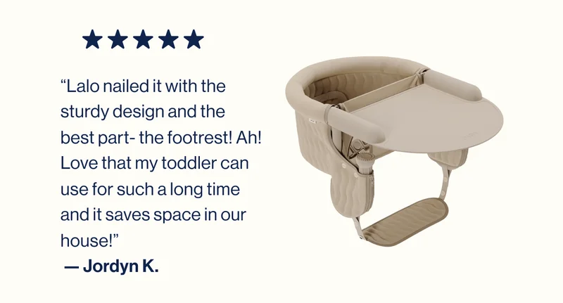 “Lalo nailed it with the sturdy design and the best part- the footrest! Ah! Love that my toddler can use for such a long time and it saves space in our house!”  — Jordyn K.